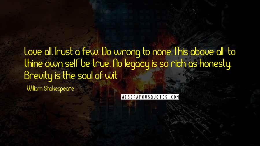 William Shakespeare Quotes: Love all. Trust a few. Do wrong to none. This above all: to thine own self be true. No legacy is so rich as honesty. Brevity is the soul of wit