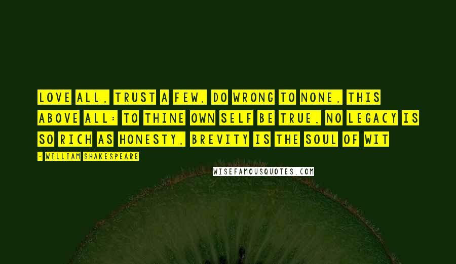 William Shakespeare Quotes: Love all. Trust a few. Do wrong to none. This above all: to thine own self be true. No legacy is so rich as honesty. Brevity is the soul of wit