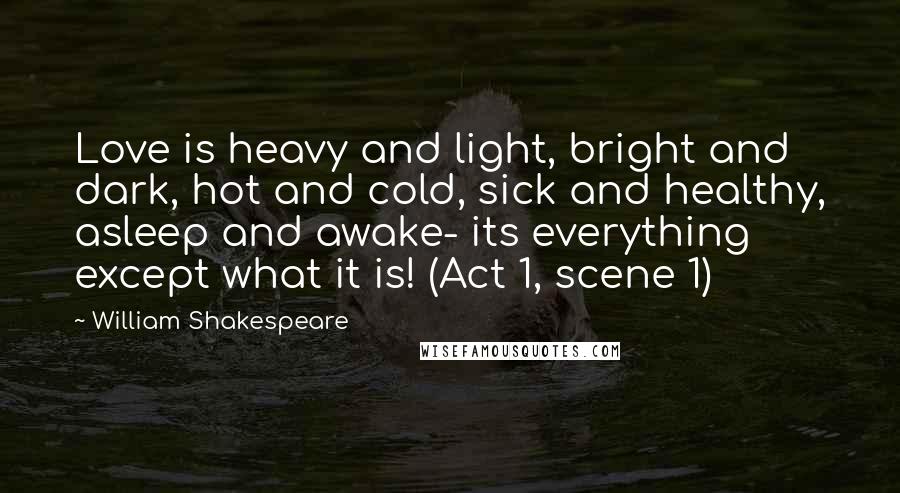 William Shakespeare Quotes: Love is heavy and light, bright and dark, hot and cold, sick and healthy, asleep and awake- its everything except what it is! (Act 1, scene 1)