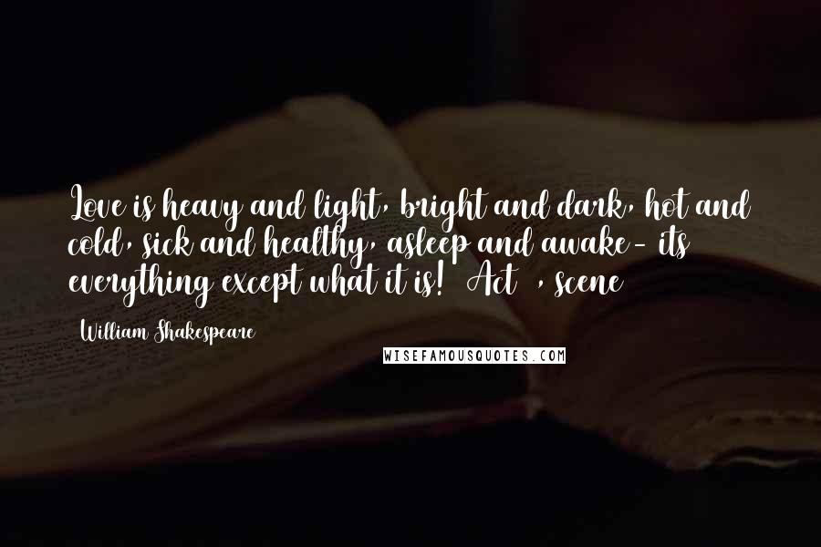 William Shakespeare Quotes: Love is heavy and light, bright and dark, hot and cold, sick and healthy, asleep and awake- its everything except what it is! (Act 1, scene 1)