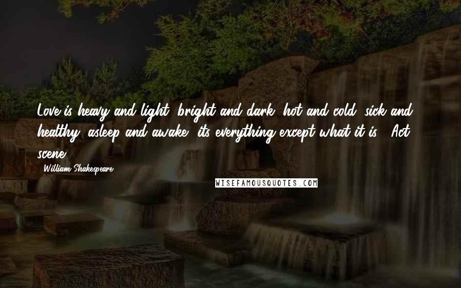 William Shakespeare Quotes: Love is heavy and light, bright and dark, hot and cold, sick and healthy, asleep and awake- its everything except what it is! (Act 1, scene 1)