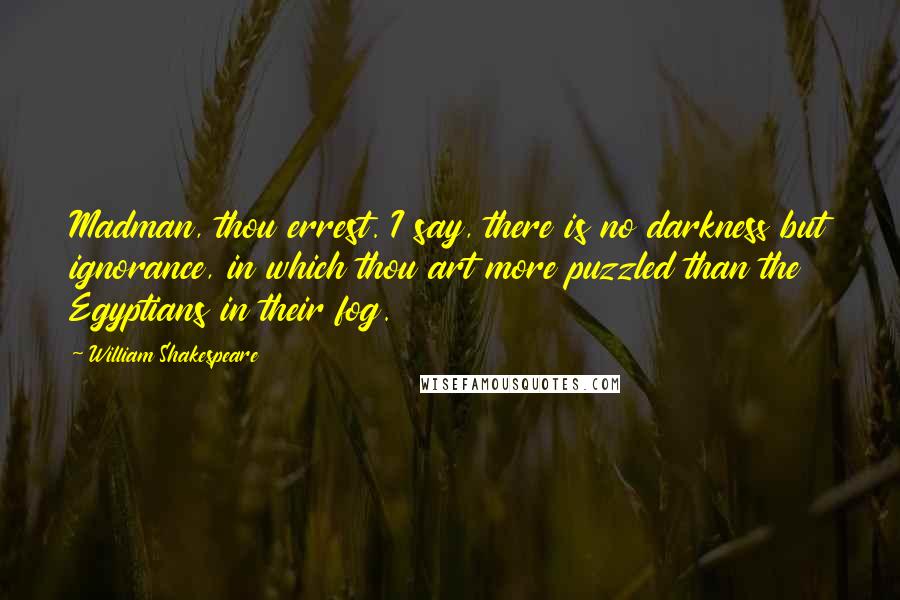 William Shakespeare Quotes: Madman, thou errest. I say, there is no darkness but ignorance, in which thou art more puzzled than the Egyptians in their fog.