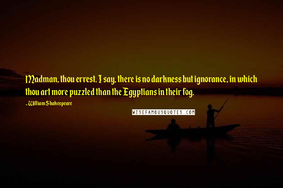 William Shakespeare Quotes: Madman, thou errest. I say, there is no darkness but ignorance, in which thou art more puzzled than the Egyptians in their fog.