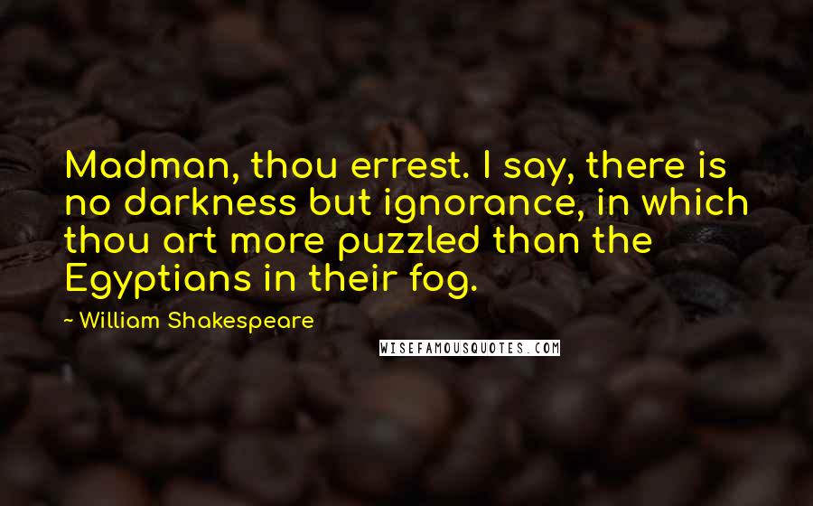 William Shakespeare Quotes: Madman, thou errest. I say, there is no darkness but ignorance, in which thou art more puzzled than the Egyptians in their fog.