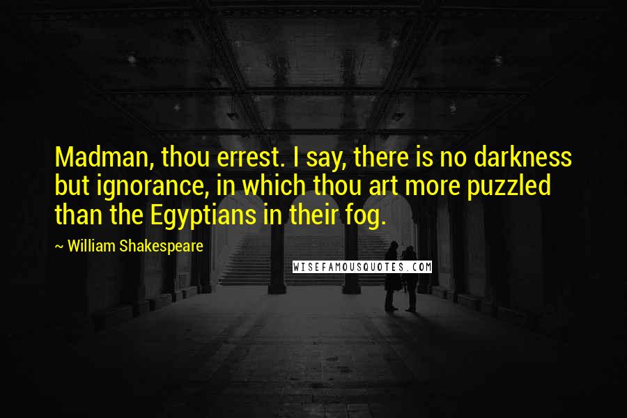 William Shakespeare Quotes: Madman, thou errest. I say, there is no darkness but ignorance, in which thou art more puzzled than the Egyptians in their fog.