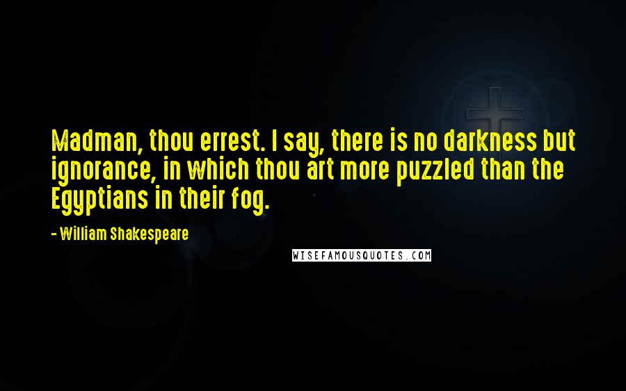 William Shakespeare Quotes: Madman, thou errest. I say, there is no darkness but ignorance, in which thou art more puzzled than the Egyptians in their fog.