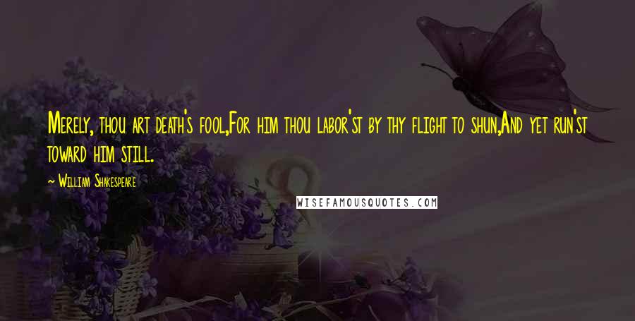 William Shakespeare Quotes: Merely, thou art death's fool,For him thou labor'st by thy flight to shun,And yet run'st toward him still.