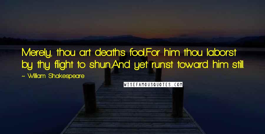 William Shakespeare Quotes: Merely, thou art death's fool,For him thou labor'st by thy flight to shun,And yet run'st toward him still.