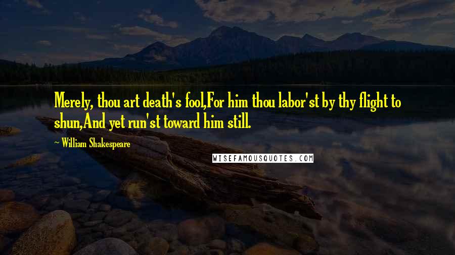 William Shakespeare Quotes: Merely, thou art death's fool,For him thou labor'st by thy flight to shun,And yet run'st toward him still.