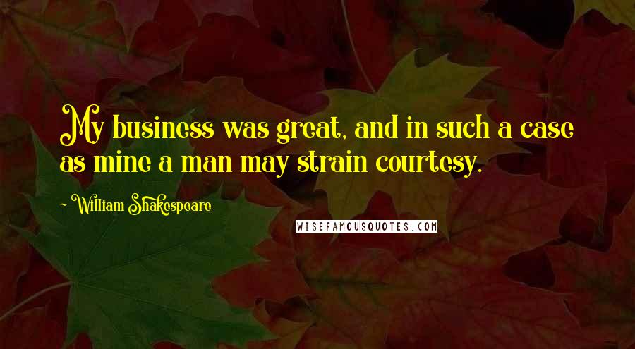 William Shakespeare Quotes: My business was great, and in such a case as mine a man may strain courtesy.