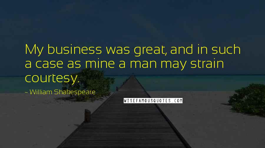 William Shakespeare Quotes: My business was great, and in such a case as mine a man may strain courtesy.