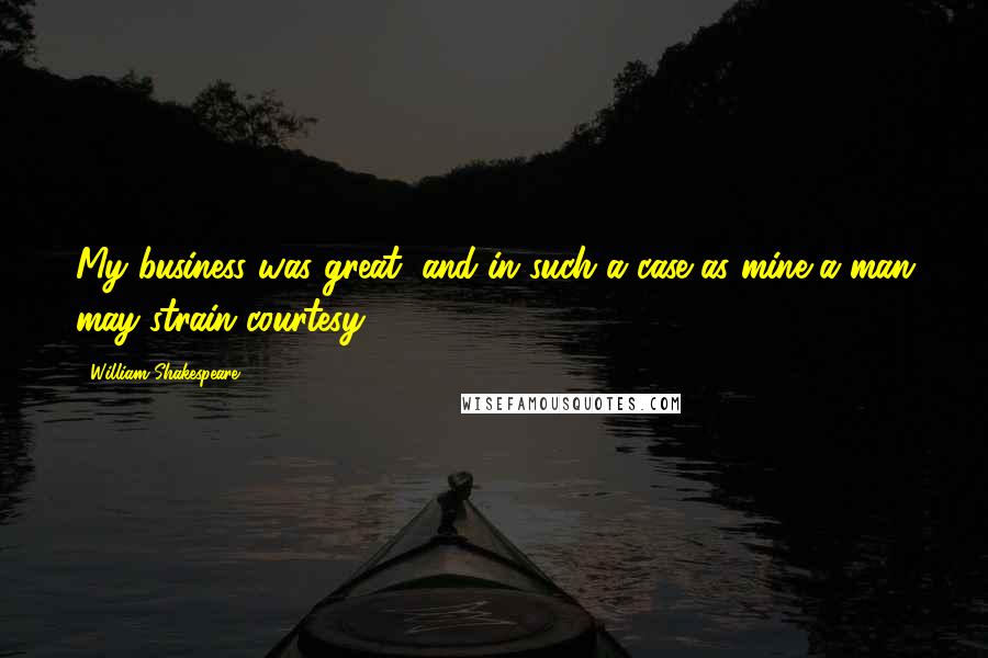 William Shakespeare Quotes: My business was great, and in such a case as mine a man may strain courtesy.