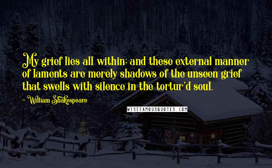 William Shakespeare Quotes: My grief lies all within; and these external manner of laments are merely shadows of the unseen grief that swells with silence in the tortur'd soul.