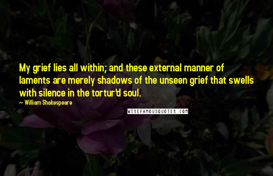 William Shakespeare Quotes: My grief lies all within; and these external manner of laments are merely shadows of the unseen grief that swells with silence in the tortur'd soul.