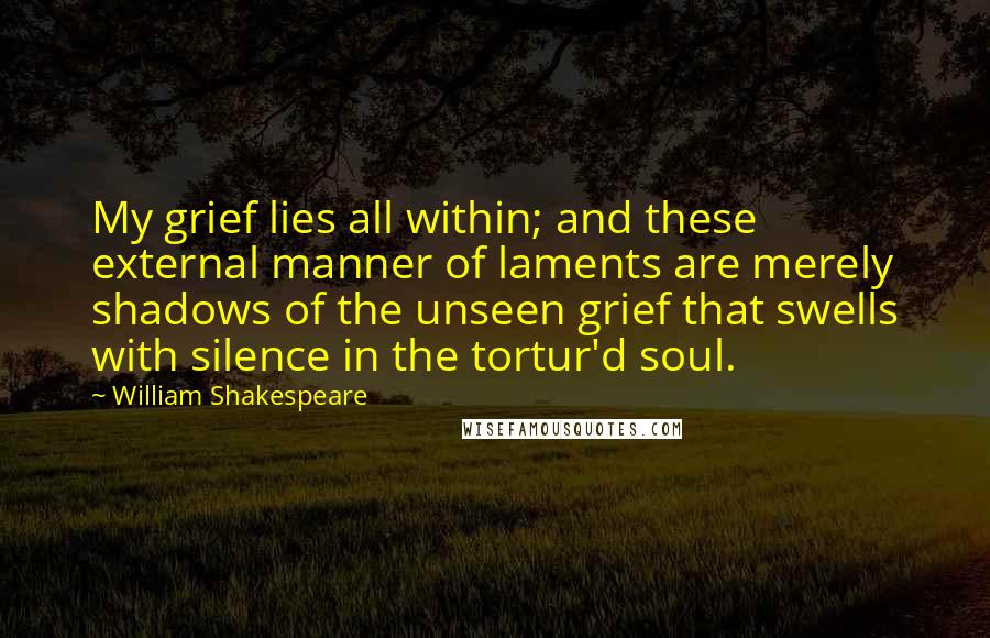 William Shakespeare Quotes: My grief lies all within; and these external manner of laments are merely shadows of the unseen grief that swells with silence in the tortur'd soul.