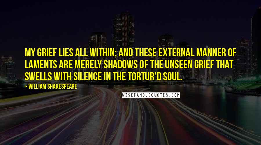 William Shakespeare Quotes: My grief lies all within; and these external manner of laments are merely shadows of the unseen grief that swells with silence in the tortur'd soul.