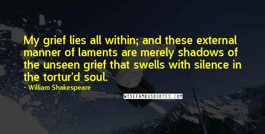 William Shakespeare Quotes: My grief lies all within; and these external manner of laments are merely shadows of the unseen grief that swells with silence in the tortur'd soul.