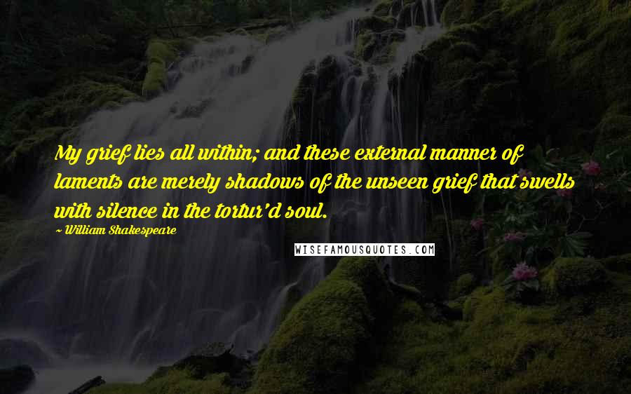 William Shakespeare Quotes: My grief lies all within; and these external manner of laments are merely shadows of the unseen grief that swells with silence in the tortur'd soul.