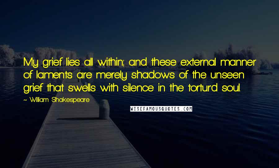 William Shakespeare Quotes: My grief lies all within; and these external manner of laments are merely shadows of the unseen grief that swells with silence in the tortur'd soul.