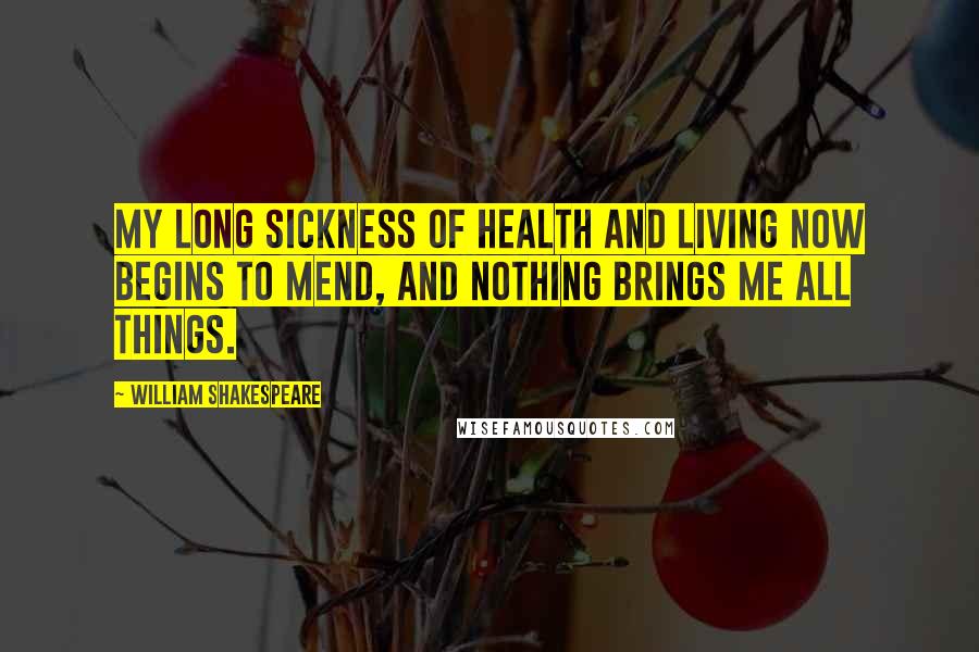 William Shakespeare Quotes: My long sickness Of health and living now begins to mend, And nothing brings me all things.