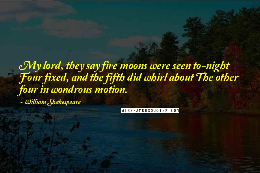 William Shakespeare Quotes: My lord, they say five moons were seen to-night Four fixed, and the fifth did whirl about The other four in wondrous motion.