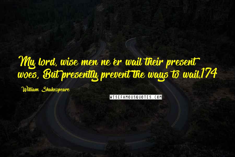 William Shakespeare Quotes: My lord, wise men ne'er wail their present woes, But presently prevent the ways to wail.174