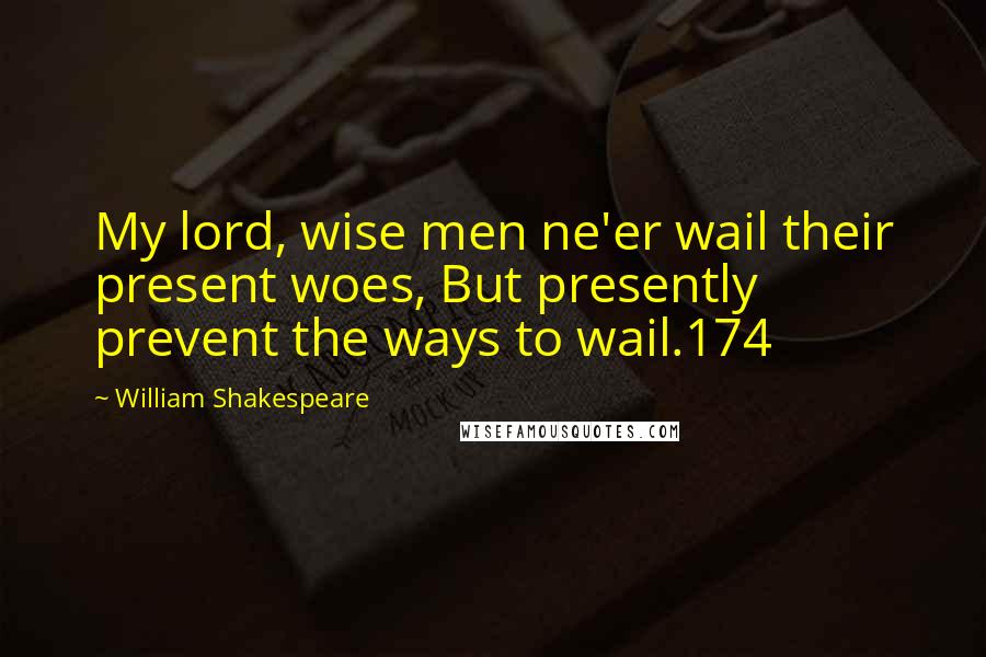 William Shakespeare Quotes: My lord, wise men ne'er wail their present woes, But presently prevent the ways to wail.174