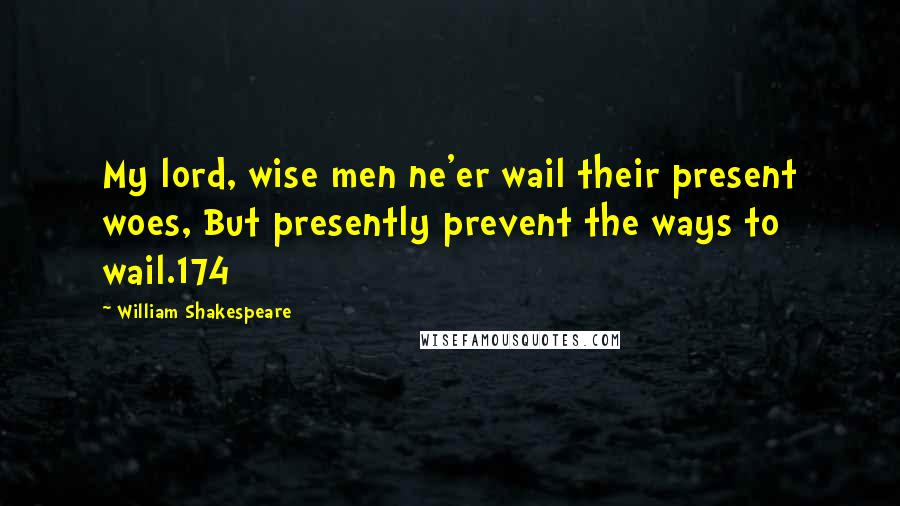 William Shakespeare Quotes: My lord, wise men ne'er wail their present woes, But presently prevent the ways to wail.174