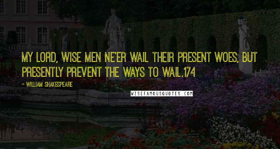 William Shakespeare Quotes: My lord, wise men ne'er wail their present woes, But presently prevent the ways to wail.174