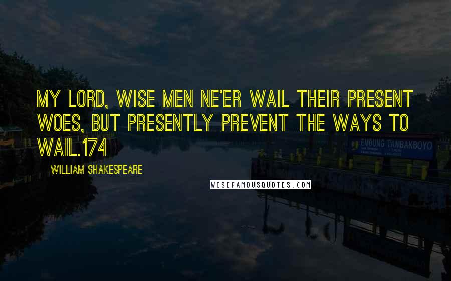 William Shakespeare Quotes: My lord, wise men ne'er wail their present woes, But presently prevent the ways to wail.174