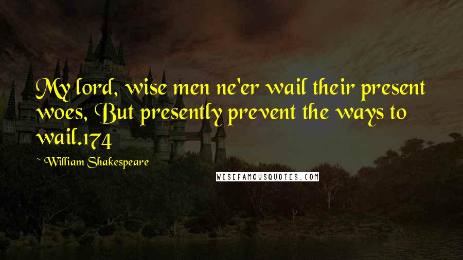 William Shakespeare Quotes: My lord, wise men ne'er wail their present woes, But presently prevent the ways to wail.174