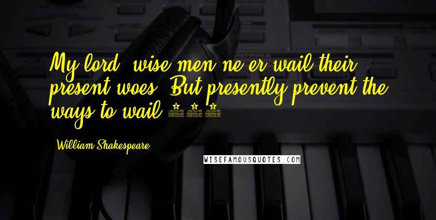 William Shakespeare Quotes: My lord, wise men ne'er wail their present woes, But presently prevent the ways to wail.174