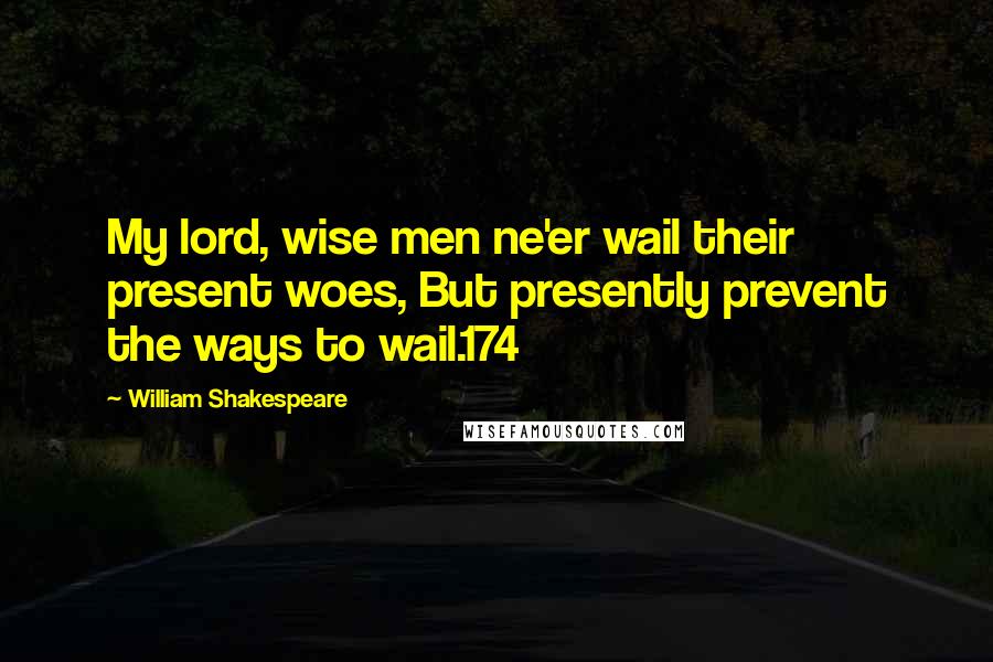 William Shakespeare Quotes: My lord, wise men ne'er wail their present woes, But presently prevent the ways to wail.174