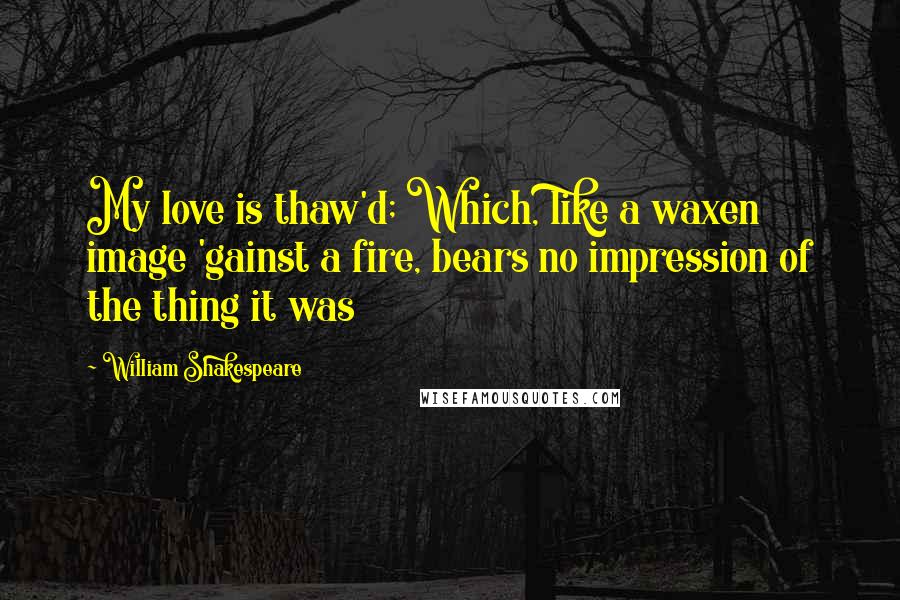 William Shakespeare Quotes: My love is thaw'd; Which, like a waxen image 'gainst a fire, bears no impression of the thing it was
