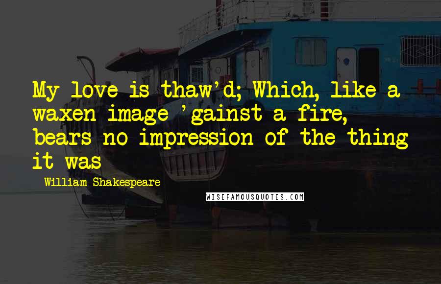 William Shakespeare Quotes: My love is thaw'd; Which, like a waxen image 'gainst a fire, bears no impression of the thing it was
