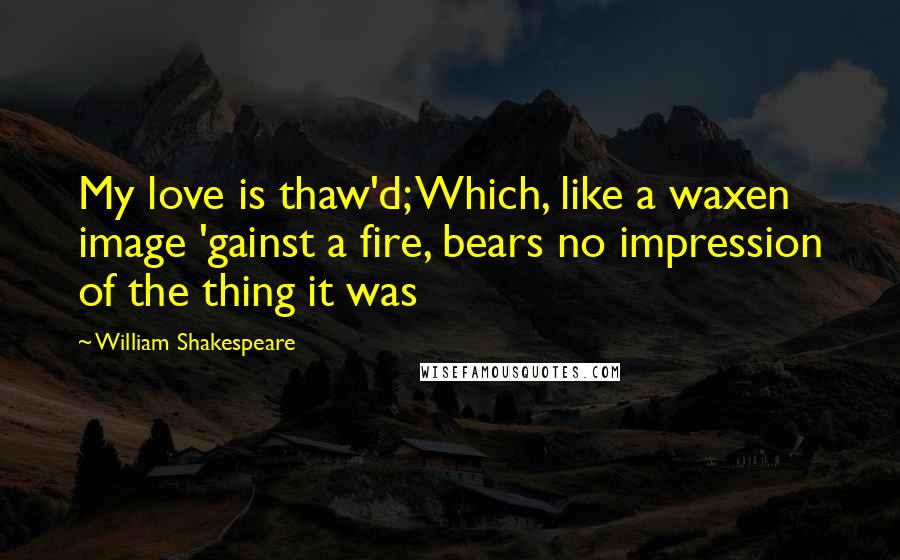William Shakespeare Quotes: My love is thaw'd; Which, like a waxen image 'gainst a fire, bears no impression of the thing it was