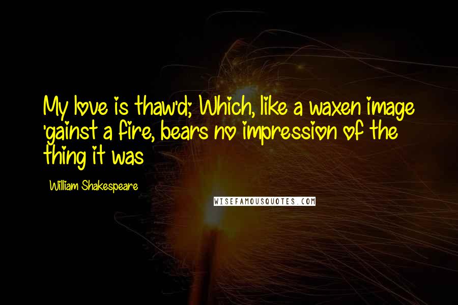 William Shakespeare Quotes: My love is thaw'd; Which, like a waxen image 'gainst a fire, bears no impression of the thing it was