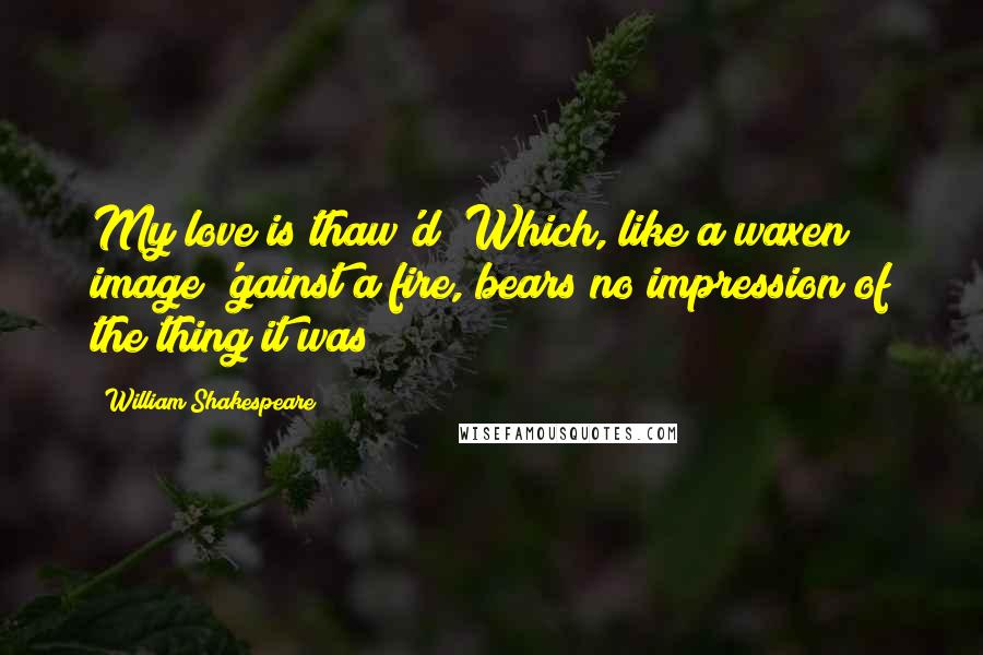 William Shakespeare Quotes: My love is thaw'd; Which, like a waxen image 'gainst a fire, bears no impression of the thing it was