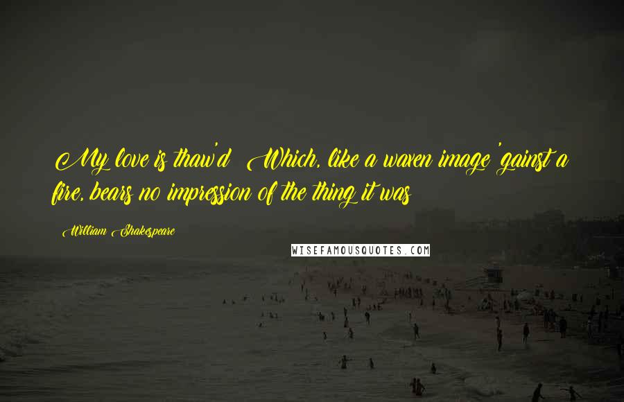 William Shakespeare Quotes: My love is thaw'd; Which, like a waxen image 'gainst a fire, bears no impression of the thing it was