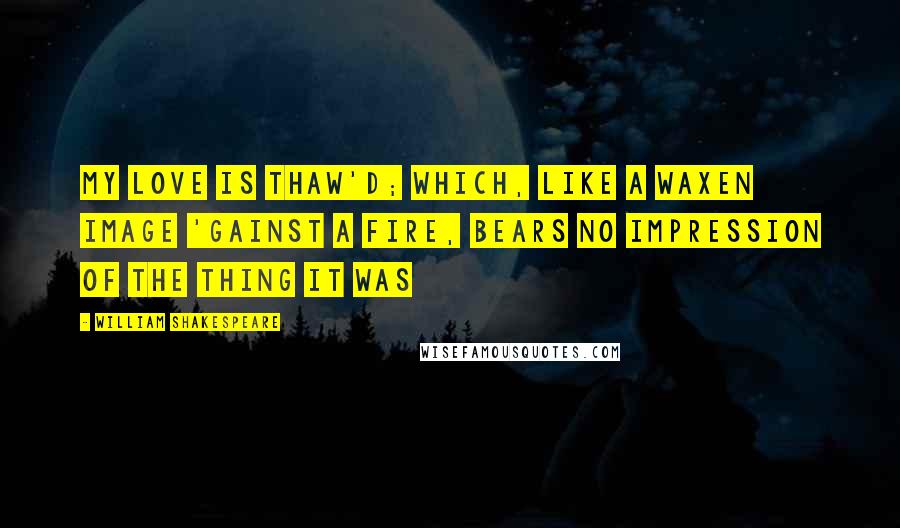 William Shakespeare Quotes: My love is thaw'd; Which, like a waxen image 'gainst a fire, bears no impression of the thing it was