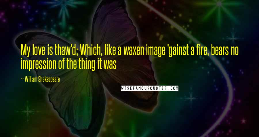 William Shakespeare Quotes: My love is thaw'd; Which, like a waxen image 'gainst a fire, bears no impression of the thing it was