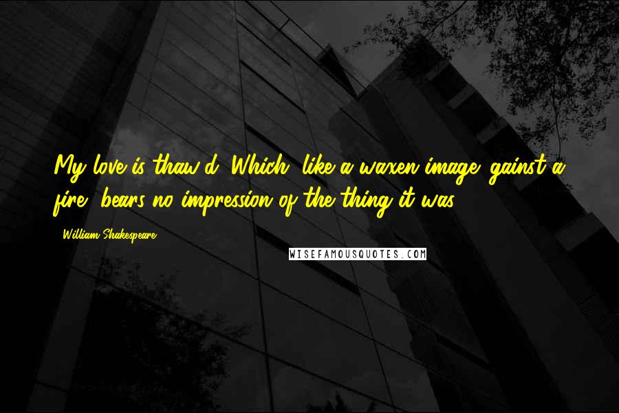 William Shakespeare Quotes: My love is thaw'd; Which, like a waxen image 'gainst a fire, bears no impression of the thing it was