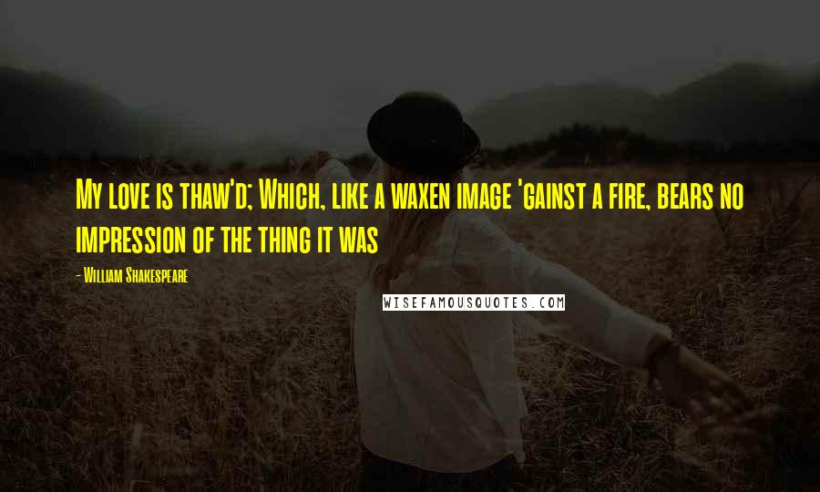 William Shakespeare Quotes: My love is thaw'd; Which, like a waxen image 'gainst a fire, bears no impression of the thing it was