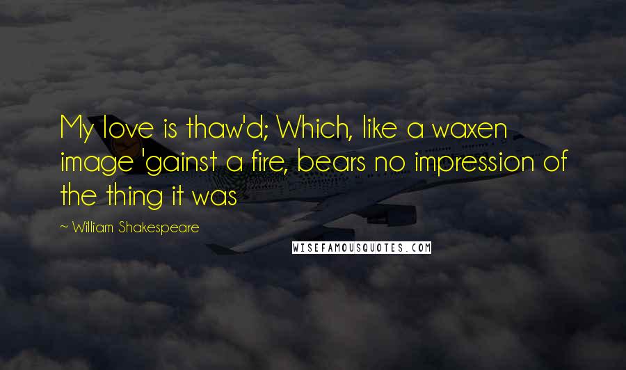 William Shakespeare Quotes: My love is thaw'd; Which, like a waxen image 'gainst a fire, bears no impression of the thing it was