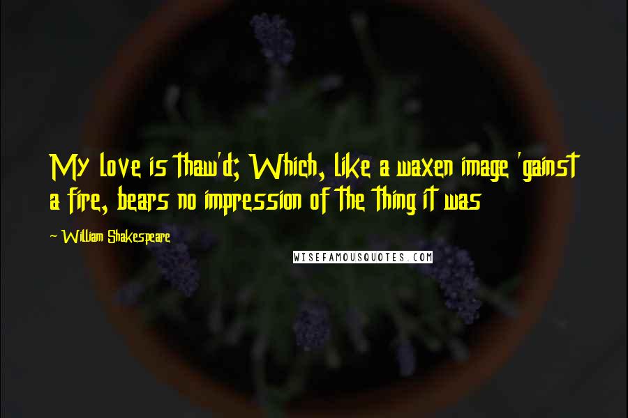 William Shakespeare Quotes: My love is thaw'd; Which, like a waxen image 'gainst a fire, bears no impression of the thing it was