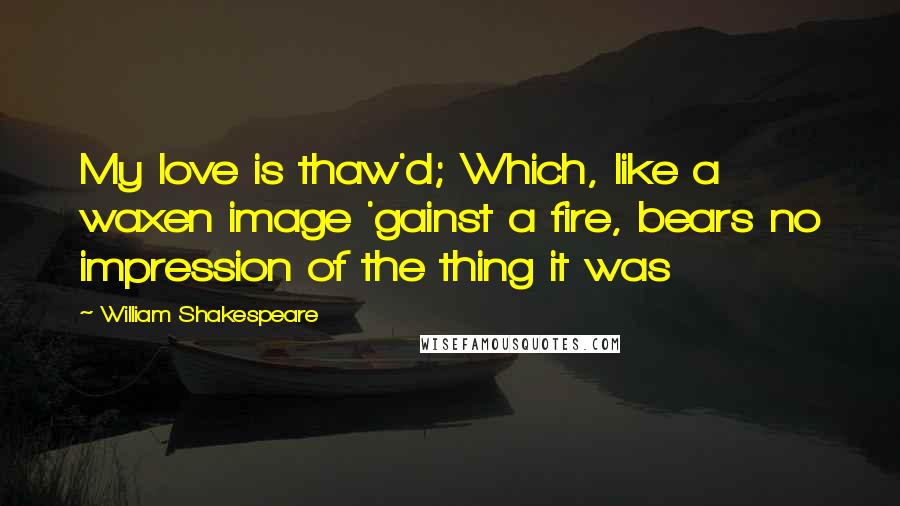 William Shakespeare Quotes: My love is thaw'd; Which, like a waxen image 'gainst a fire, bears no impression of the thing it was