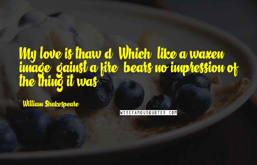 William Shakespeare Quotes: My love is thaw'd; Which, like a waxen image 'gainst a fire, bears no impression of the thing it was