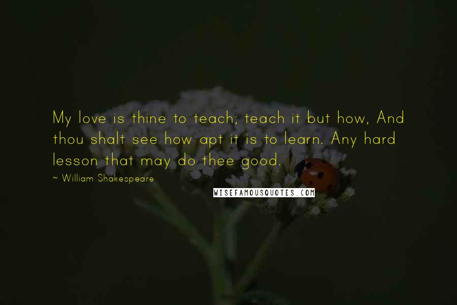 William Shakespeare Quotes: My love is thine to teach; teach it but how, And thou shalt see how apt it is to learn. Any hard lesson that may do thee good.