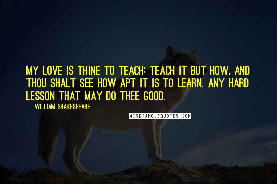 William Shakespeare Quotes: My love is thine to teach; teach it but how, And thou shalt see how apt it is to learn. Any hard lesson that may do thee good.