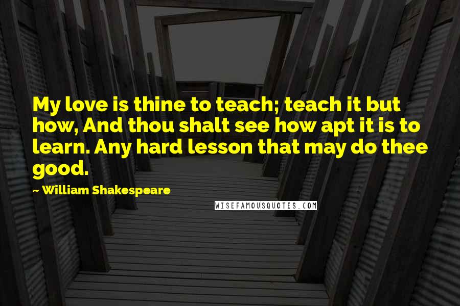 William Shakespeare Quotes: My love is thine to teach; teach it but how, And thou shalt see how apt it is to learn. Any hard lesson that may do thee good.